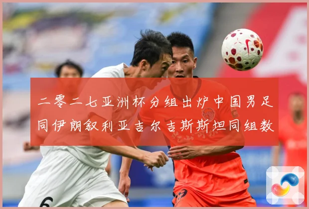 二零二七亚洲杯分组出炉中国男足同伊朗叙利亚吉尔吉斯斯坦同组数据研判