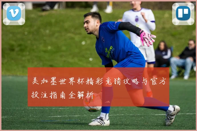美加墨世界杯精彩竞猜攻略与官方投注指南全解析
