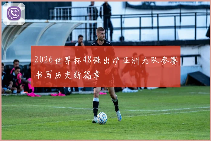 2026世界杯48强出炉亚洲九队参赛书写历史新篇章