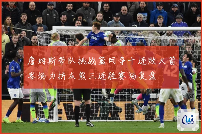 詹姆斯带队挑战篮网争十连败火箭客场力拼灰熊三连胜赛场复盘