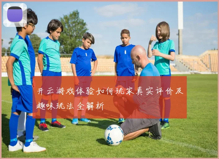 开云游戏体验如何玩家真实评价及趣味玩法全解析