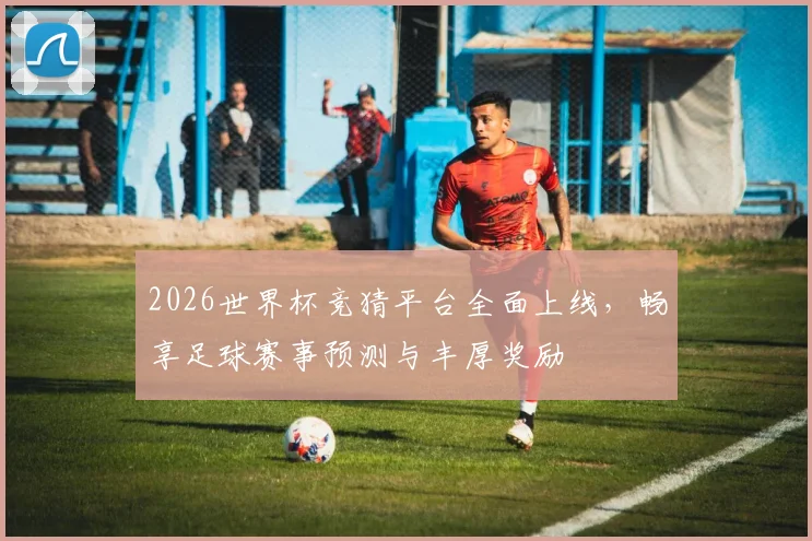 2026世界杯竞猜平台全面上线，畅享足球赛事预测与丰厚奖励
