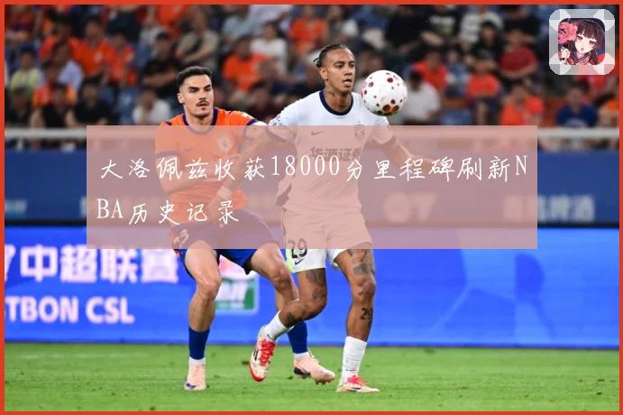 大洛佩兹收获18000分里程碑刷新NBA历史记录