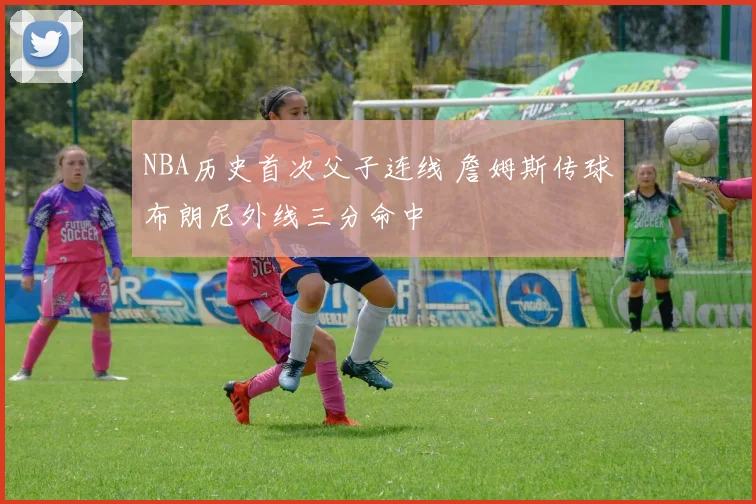 NBA历史首次父子连线 詹姆斯传球布朗尼外线三分命中
