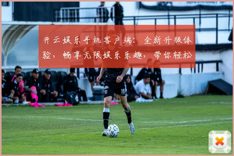 开云娱乐手机客户端：全新升级体验，畅享无限娱乐乐趣，带你轻松玩转游戏世界
