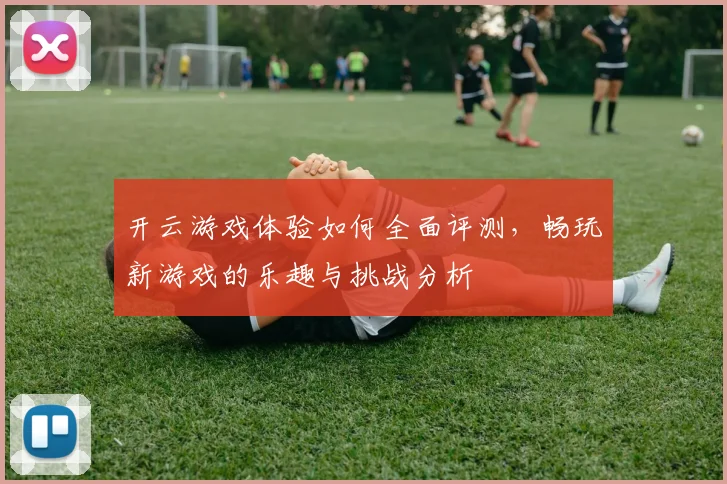 开云游戏体验如何全面评测，畅玩新游戏的乐趣与挑战分析